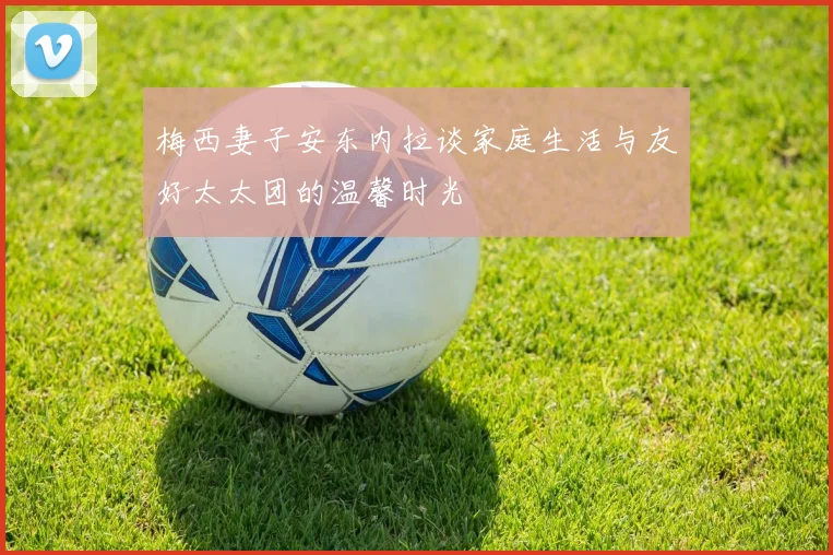梅西妻子安东内拉谈家庭生活与友好太太团的温馨时光