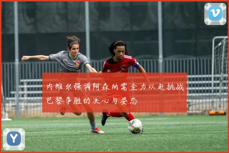 内维尔强调阿森纳需全力以赴挑战巴黎争胜的决心与姿态