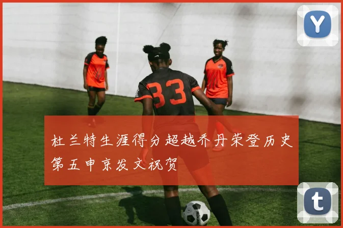 杜兰特生涯得分超越乔丹荣登历史第五申京发文祝贺