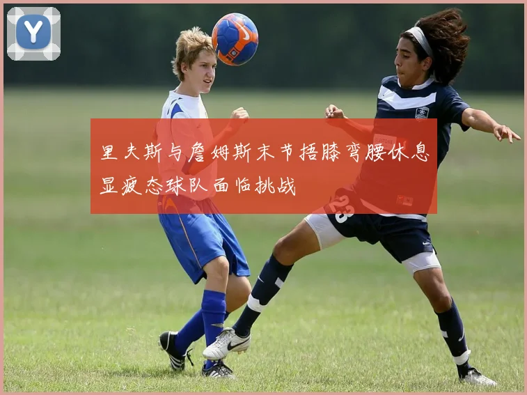 里夫斯与詹姆斯末节捂膝弯腰休息显疲态球队面临挑战