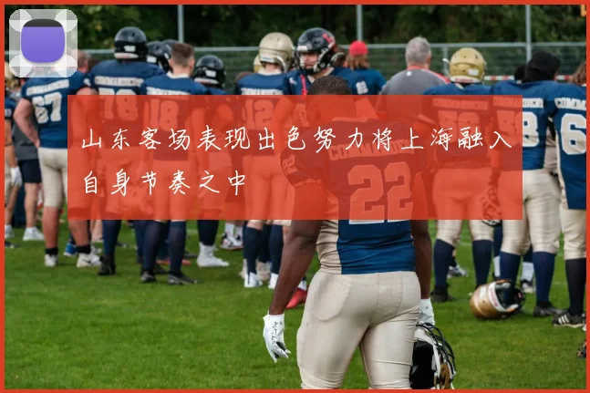 山东客场表现出色努力将上海融入自身节奏之中
