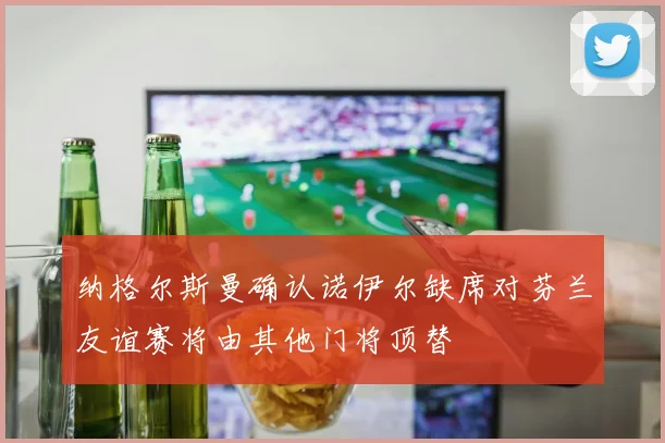 纳格尔斯曼确认诺伊尔缺席对芬兰友谊赛将由其他门将顶替