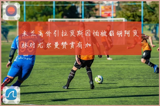 米兰高价引拉莫斯因怕被截胡阿莫林对尤尔曼赞赏有加