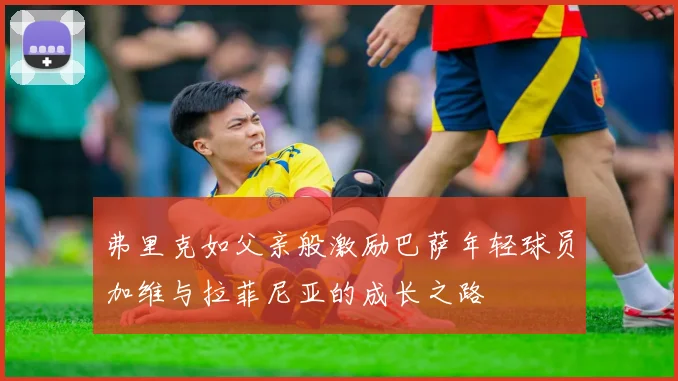 弗里克如父亲般激励巴萨年轻球员加维与拉菲尼亚的成长之路