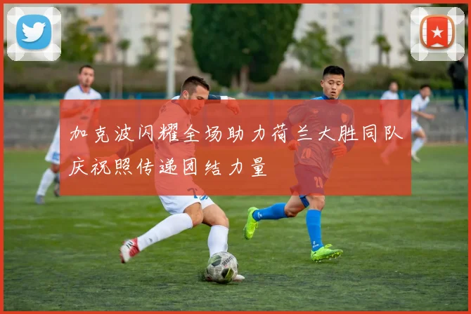 加克波闪耀全场助力荷兰大胜同队庆祝照传递团结力量