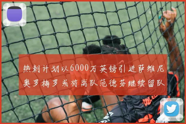 热刺计划以6000万英镑引进萨维尼奥罗梅罗或将离队范德芬继续留队