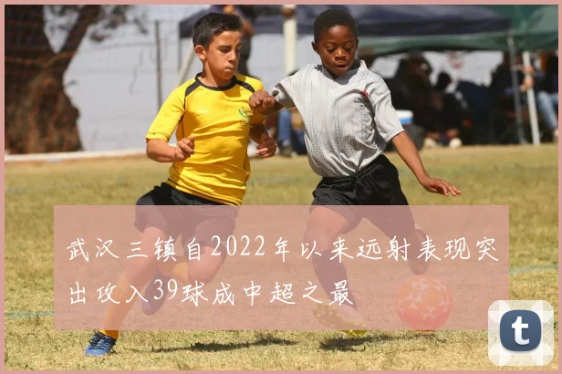 武汉三镇自2022年以来远射表现突出攻入39球成中超之最