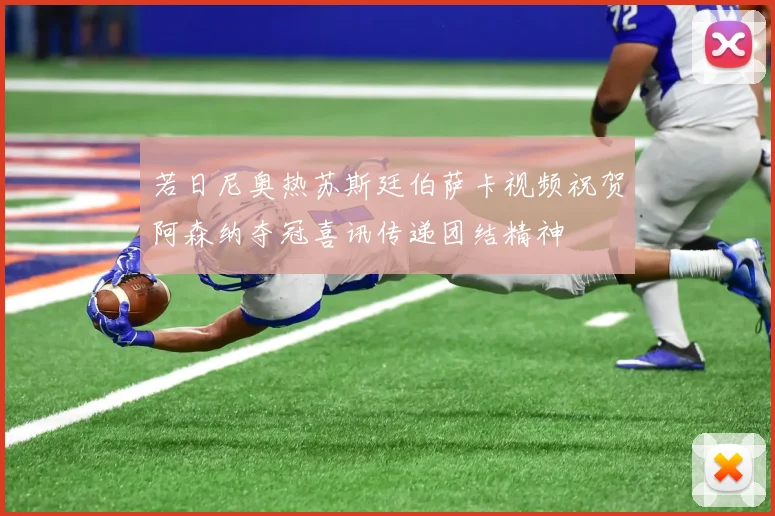 若日尼奥热苏斯廷伯萨卡视频祝贺阿森纳夺冠喜讯传递团结精神