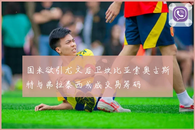 国米欲引尤文后卫坎比亚索奥古斯特与弗拉泰西或成交易筹码
