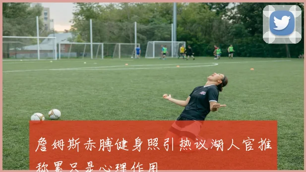 詹姆斯赤膊健身照引热议湖人官推称累只是心理作用