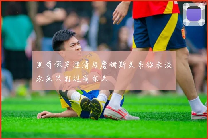里奇保罗澄清与詹姆斯关系称未谈未来只打过高尔夫